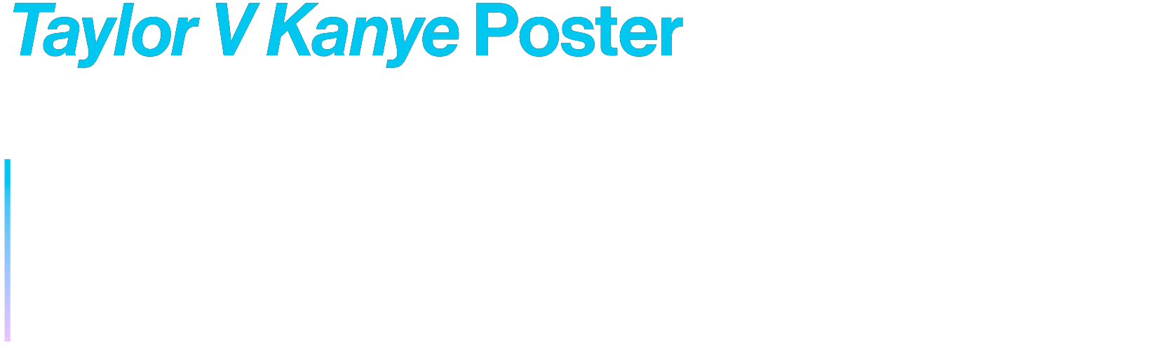Taylor V Kanye Poster
Fictional musical event poster featuring Taylor Swift and Kanye West as two of the most infamous opponents in the music industry.